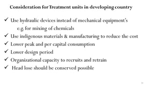 44
Consideration forTreatment units in developingcountry
 Use hydraulic devices instead of mechanical equipment’s
e.g.for mixing of chemicals
 Use indigenous materials & manufacturing to reduce the cost
 Lower peak and per capital consumption
 Lower design period
 Organizational capacity to recruits and retrain
 Head lose should be conserved possible
 