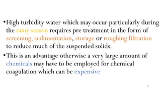 46
•High turbidity water which may occur particularly during
the rainy season requires pre treatment in the form of
screening, sedimentation, storage or roughing filtration
to reduce much of the suspended solids.
•This is an advantage otherwise a very large amount of
chemicals may have to be employed for chemical
coagulation which can be expensive
 