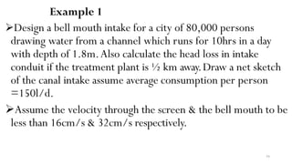 54
Example 1
Design a bell mouth intake for a city of 80,000 persons
drawing water from a channel which runs for 10hrs in a day
with depth of 1.8m.Also calculate the head loss in intake
conduit if the treatment plant is ½ km away.Draw a net sketch
of the canal intake assume average consumption per person
=150l/d.
Assume the velocity through the screen & the bell mouth to be
less than 16cm/s & 32cm/s respectively.
 