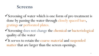 59
Screens
Screening of water which is one form of pre-treatment is
done by passing the water through closely spaced bars,
gratings or perforated plates.
Screening does not change the chemical or bacteriological
quality of the water
It serves to retain the coarse material and suspended
matter that are larger than the screen openings.
 
