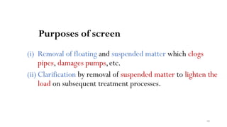 60
Purposes of screen
(i) Removal of floating and suspended matter which clogs
pipes, damages pumps,etc.
(ii) Clarification by removal of suspended matter to lighten the
load on subsequent treatment processes.
 