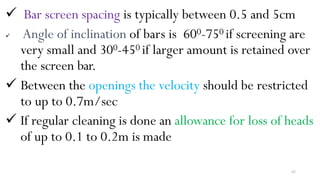 62
 Bar screen spacing is typically between 0.5 and 5cm
 Angle of inclination of bars is 600-750 if screening are
very small and 300-450 if larger amount is retained over
the screen bar.
 Between the openings the velocity should be restricted
to up to 0.7m/sec
 If regular cleaning is done an allowance for loss of heads
of up to 0.1 to 0.2m is made
 