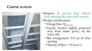Coarse screen
• Purpose: To prevent large objects
from entering the conveyance system
• Design considerations
• Design flow: Q max-day
• Layout: located slightly projected
away from intake ports, on the
water side.
• Bar arrangement: 5-8 cm of clear
opening
• Velocity of flow: < 8.0 cm/s
63
 