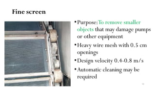 Fine screen
•Purpose:To remove smaller
objects that may damage pumps
or other equipment
•Heavy wire mesh with 0.5 cm
openings
•Design velocity 0.4-0.8 m/s
•Automatic cleaning may be
required
64
 