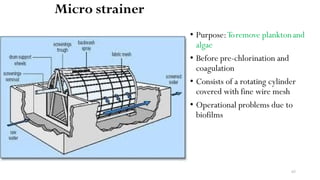 Micro strainer
• Purpose:Toremove planktonand
algae
• Before pre-chlorination and
coagulation
• Consists of a rotating cylinder
covered with fine wire mesh
• Operational problems due to
biofilms
65
 