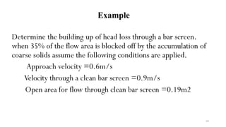 69
Determine the building up of head loss through a bar screen.
when 35% of the flow area is blocked off by the accumulation of
coarse solids assume the following conditions are applied.
Approach velocity =0.6m/s
Velocity through a clean bar screen =0.9m/s
Open area for flow through clean bar screen =0.19m2
Example
 