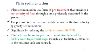 72
Plain Sedimentation
 Plain sedimentation is a form of pre treatment that provides a
low velocity of flow through a tank preferably excavated in the
ground
 The purpose is to settle some solids because of this low velocity
by gravity sedimentation
 Significant by reducing the turbidity below 30 NTU
 The tank may be rectangular, or,to minimize the need for
thicker walls trapezoidal shape (which also facilitates settlement
to the bottom) tank can be used.
 