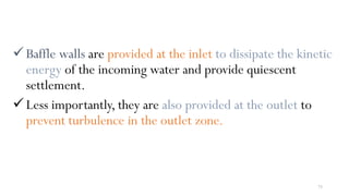 73
Baffle walls are provided at the inlet to dissipate the kinetic
energy of the incoming water and provide quiescent
settlement.
Less importantly, they are also provided at the outlet to
prevent turbulence in the outlet zone.
 