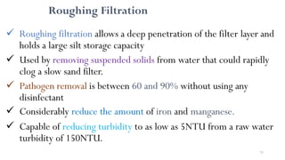 75
Roughing Filtration
 Roughing filtration allows a deep penetration of the filter layer and
holds a large silt storage capacity
 Used by removing suspended solids from water that could rapidly
clog a slow sand filter.
 Pathogen removal is between 60 and 90% without using any
disinfectant
 Considerably reduce the amount of iron and manganese.
 Capable of reducing turbidity to as low as 5NTU from a raw water
turbidity of 150NTU.
 