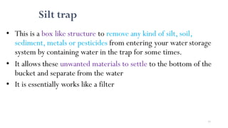 77
Silt trap
• This is a box like structure to remove any kind of silt, soil,
sediment, metals or pesticides from entering your water storage
system by containing water in the trap for some times.
• It allows these unwanted materials to settle to the bottom of the
bucket and separate from the water
• It is essentially works like a filter
 