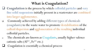 80
What is Coagulation?
 Coagulation is the process by which colloidal particles and very
fine solid suspensions initially present in a wastewater are combined
into larger agglomerates.
 Commonly achieved by adding different types of chemicals
(coagulants) to the waste water to promote destabilization of the
colloid dispersion and agglomeration of the resulting individual
colloidal particles.
 The chemicals are known as Coagulants, usually higher valence
cationic salts (Al3+, Fe3+ etc.)
 Coagulation is essentially a chemical process
 