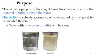 Purpose
•The primary purpose of the coagulation/ flocculation process is the
removal of turbidity from the water.
•Turbidity is a cloudy appearance of water caused by small particles
suspended therein.
o Water with little or no turbidity will be clear.
81
 