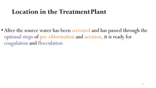 82
Location in the TreatmentPlant
• After the source water has been screened and has passed through the
optional steps of pre-chlorination and aeration, it is ready for
coagulation and flocculation
 
