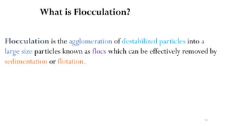 83
What is Flocculation?
Flocculation is the agglomeration of destabilized particles into a
large size particles known as flocs which can be effectively removed by
sedimentation or flotation.
 