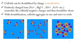  Colloids can be destabilized by charge neutralization
 Positively charged ions (Na+ , Mg2+ ,Al3+ , Fe3+ etc.)
neutralize the colloidal negative charges and thus destabilize them
 With destabilization, colloids aggregate in size and start to settle
87
 