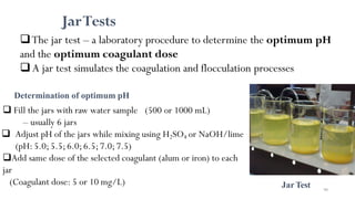 JarTests
Determination of optimum pH
 Fill the jars with raw water sample (500 or 1000 mL)
– usually 6 jars
 Adjust pH of the jars while mixing using H2SO4 or NaOH/lime
(pH: 5.0;5.5;6.0;6.5;7.0;7.5)
Add same dose of the selected coagulant (alum or iron) to each
jar
(Coagulant dose: 5 or 10 mg/L)
The jar test – a laboratory procedure to determine the optimum pH
and the optimum coagulant dose
 A jar test simulates the coagulation and flocculation processes
JarTest 90
 