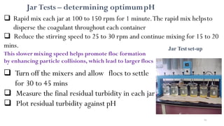 Jar Test set-up
91
 Rapid mix each jar at 100 to 150 rpm for 1 minute.The rapid mix helpsto
disperse the coagulant throughout each container
 Reduce the stirring speed to 25 to 30 rpm and continue mixing for 15 to 20
mins.
This slower mixing speed helps promote floc formation
by enhancing particle collisions, which lead to larger flocs
 Turn off the mixers and allow flocs to settle
for 30 to 45 mins
 Measure the final residual turbidity in each jar
 Plot residual turbidity against pH
Jar Tests – determining optimumpH
 