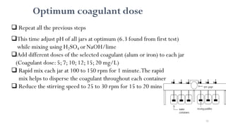 92
Optimum coagulant dose
 Repeat all the previous steps
This time adjust pH of all jars at optimum (6.3 found from first test)
while mixing using H2SO4 orNaOH/lime
Add different doses of the selected coagulant (alum or iron) to each jar
(Coagulant dose:5;7;10;12;15;20 mg/L)
 Rapid mix each jar at 100 to 150 rpm for 1 minute.The rapid
mix helps to disperse the coagulant throughout each container
 Reduce the stirring speed to 25 to 30 rpm for 15 to 20 mins
 