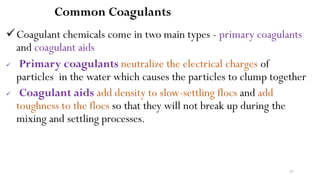 97
Common Coagulants
Coagulant chemicals come in two main types - primary coagulants
and coagulant aids
 Primary coagulants neutralize the electrical charges of
particles in the water which causes the particles to clump together
 Coagulant aids add density to slow-settling flocs and add
toughness to the flocs so that they will not break up during the
mixing and settling processes.
 