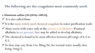 98
The following are the coagulants most commonly used:
i.Aluminum sulfate [Al2 (SO4)3.18H2O].
 It is also calledAlum
It is the most widely used chemical coagulant in water purification work
Alum reacts with water only in the presence of alkalinity.If natural
alkalinity is not present, lime may be added to develop alkalinity
The chemical is found to be most effective between pH range of 6.5 to
8.5.
Its dose may vary from 5 to 30mg/lit, for normal water usually dose
being 14mg/l.
 