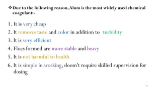 99
Due to the following reason,Alum is the most widely used chemical
coagulant:-
1. It is very cheap
2. It removes taste and color in addition to turbidity
3. It is very efficient
4. Flocs formed are more stable and heavy
5. It is not harmful to health
6. It is simple in working, doesn't require skilled supervision for
dosing
 