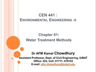 Chapter 01:
Water Treatment Methods
1
CEN 441 :
ENVIRONMENTAL ENGINEERING -II
Dr AFM Kamal Chowdhury
Assistant Professor, Dept. of Civil Engineering, IUBAT
Office: 423, Cell: 01711- 479153
E-mail: afm.chowdhury@iubat.edu
 
