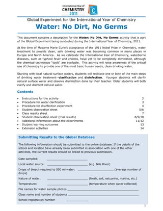  
 
          Global Experiment for the International Year of Chemistry

                Water: No Dirt, No Germs
This document contains a description for the Water: No Dirt, No Germs activity that is part
of the Global Experiment being conducted during the International Year of Chemistry, 2011.

At the time of Madame Marie Curie’s acceptance of the 1911 Nobel Prize in Chemistry, water
treatment to provide clean, safe drinking water was becoming common in many places in
Europe and North America. As we celebrate the International Year of Chemistry, waterborne
diseases, such as typhoid fever and cholera, have yet to be completely eliminated, although
the chemical technology “tools” are available. This activity will raise awareness of the critical
use of chemistry to provide one of the most basic human needs, clean drinking water.

Starting with local natural surface waters, students will replicate one or both of the main steps
of drinking water treatment--clarification and disinfection. Younger students will clarify
natural surface water and observe disinfection done by their teacher. Older students will both
clarify and disinfect natural water.

Contents

     Instructions for the activity                                                             2
     Procedure for water clarification                                                         3
     Procedure for disinfection experiment                                                     4
     Student observation sheet                                                               5/6
     Class results sheet                                                                       7
     Student observation sheet (trial results)                                            8/9/10
     Additional information about the experiments                                          11/12
     Student learning outcomes                                                                13
     Extension activities                                                                     14


    Submitting Results to the Global Database

    The following information should be submitted to the online database. If the details of the
    school and location have already been submitted in association with one of the other
    activities, the current results should be linked to previous submission.

    Date sampled:        ________________________
    Local water source: ________________________ (e.g. Nile River)
    Drops of bleach required to 500 ml water:   _____________________ (average number of
    drops)
    Nature of water:     ________________________ (fresh, salt, estuarine, marine, etc.)
    Temperature:         ________________________ (temperature when water collected)
    File names for water sample photos __________________________________________
    Class name and number of students __________________________________________
    School registration number          _____________ 
 
                                                                                                    1 
 