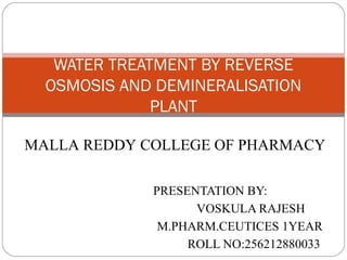 WATER TREATMENT BY REVERSE 
OSMOSIS AND DEMINERALISATION 
PLANT 
MALLA REDDY COLLEGE OF PHARMACY 
PRESENTATION BY: 
VOSKULA RAJESH 
M.PHARM.CEUTICES 1YEAR 
ROLL NO:256212880033 
 
