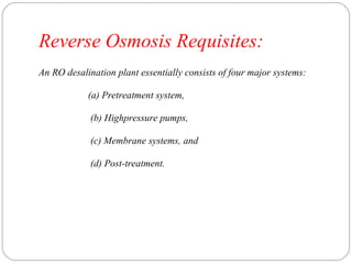 Reverse Osmosis Requisites: 
An RO desalination plant essentially consists of four major systems: 
(a) Pretreatment system, 
(b) Highpressure pumps, 
(c) Membrane systems, and 
(d) Post-treatment. 
 