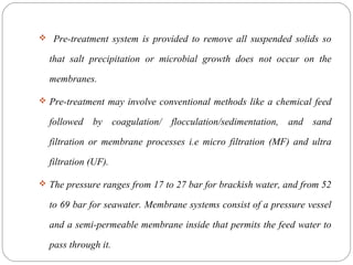  Pre-treatment system is provided to remove all suspended solids so 
that salt precipitation or microbial growth does not occur on the 
membranes. 
 Pre-treatment may involve conventional methods like a chemical feed 
followed by coagulation/ flocculation/sedimentation, and sand 
filtration or membrane processes i.e micro filtration (MF) and ultra 
filtration (UF). 
 The pressure ranges from 17 to 27 bar for brackish water, and from 52 
to 69 bar for seawater. Membrane systems consist of a pressure vessel 
and a semi-permeable membrane inside that permits the feed water to 
pass through it. 
 