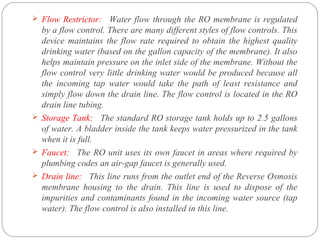  Flow Restrictor: Water flow through the RO membrane is regulated 
by a flow control. There are many different styles of flow controls. This 
device maintains the flow rate required to obtain the highest quality 
drinking water (based on the gallon capacity of the membrane). It also 
helps maintain pressure on the inlet side of the membrane. Without the 
flow control very little drinking water would be produced because all 
the incoming tap water would take the path of least resistance and 
simply flow down the drain line. The flow control is located in the RO 
drain line tubing. 
 Storage Tank: The standard RO storage tank holds up to 2.5 gallons 
of water. A bladder inside the tank keeps water pressurized in the tank 
when it is full. 
 Faucet: The RO unit uses its own faucet in areas where required by 
plumbing codes an air-gap faucet is generally used. 
 Drain line: This line runs from the outlet end of the Reverse Osmosis 
membrane housing to the drain. This line is used to dispose of the 
impurities and contaminants found in the incoming water source (tap 
water). The flow control is also installed in this line. 
 