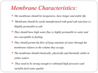 Membrane Characteristics: 
 The membrane should be inexpensive, have longer and stable life. 
 Membrane should be easily manufactured with good salt rejection i.e. 
Slightly permeable to salt. 
 They should have high water flux i.e highly permeable to water and 
less susceptible to fouling. 
 They should permit the flow of large amounts of water through the 
membrane relative to the volume they occupy. 
 The membrane should chemically, physically and thermally stable in 
saline waters. 
 They need to be strong enough to withstand high pressures and 
variable feed water quality 
 