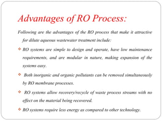 Advantages of RO Process: 
Following are the advantages of the RO process that make it attractive 
for dilute aqueous wastewater treatment include: 
 RO systems are simple to design and operate, have low maintenance 
requirements, and are modular in nature, making expansion of the 
systems easy. 
 Both inorganic and organic pollutants can be removed simultaneously 
by RO membrane processes. 
 RO systems allow recovery/recycle of waste process streams with no 
effect on the material being recovered. 
 RO systems require less energy as compared to other technology. 
 