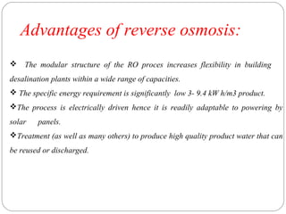 Advantages of reverse osmosis: 
 The modular structure of the RO proces increases flexibility in building 
desalination plants within a wide range of capacities. 
 The specific energy requirement is significantly low 3- 9.4 kW h/m3 product. 
The process is electrically driven hence it is readily adaptable to powering by 
solar panels. 
Treatment (as well as many others) to produce high quality product water that can 
be reused or discharged. 
 