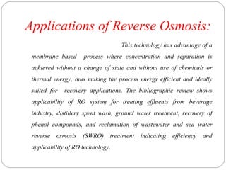 Applications of Reverse Osmosis: 
This technology has advantage of a 
membrane based process where concentration and separation is 
achieved without a change of state and without use of chemicals or 
thermal energy, thus making the process energy efficient and ideally 
suited for recovery applications. The bibliographic review shows 
applicability of RO system for treating effluents from beverage 
industry, distillery spent wash, ground water treatment, recovery of 
phenol compounds, and reclamation of wastewater and sea water 
reverse osmosis (SWRO) treatment indicating efficiency and 
applicability of RO technology. 
 