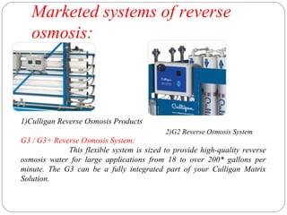 Marketed systems of reverse 
osmosis: 
1)Culligan Reverse Osmosis Products 
G3 / G3+ Reverse Osmosis System: 
2)G2 Reverse Osmosis System 
This flexible system is sized to provide high-quality reverse 
osmosis water for large applications from 18 to over 200* gallons per 
minute. The G3 can be a fully integrated part of your Culligan Matrix 
Solution. 
 