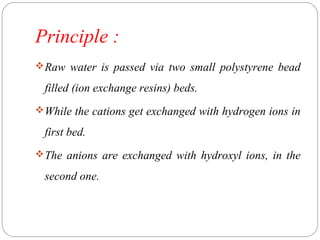 Principle : 
Raw water is passed via two small polystyrene bead 
filled (ion exchange resins) beds. 
While the cations get exchanged with hydrogen ions in 
first bed. 
The anions are exchanged with hydroxyl ions, in the 
second one. 
 