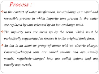 Process : 
In the context of water purification, ion-exchange is a rapid and 
reversible process in which impurity ions present in the water 
are replaced by ions released by an ion-exchange resin. 
The impurity ions are taken up by the resin, which must be 
periodically regenerated to restore it to the original ionic form. 
An ion is an atom or group of atoms with an electric charge. 
Positively-charged ions are called cations and are usually 
metals; negatively-charged ions are called anions and are 
usually non-metals. 
 