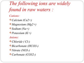 The following ions are widely 
found in raw waters : 
Cations: 
Calcium (Ca2+) 
Magnesium (Mg2+) 
Sodium (Na+) 
Potassium (K+) 
Anions: 
Chloride ( Cl-) 
Bicarbonate (HCO3-) 
Nitrate (NO3-) 
Carbonate (CO32-) 
 