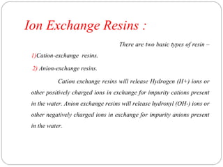 Ion Exchange Resins : 
There are two basic types of resin – 
1)Cation-exchange resins. 
2) Anion-exchange resins. 
Cation exchange resins will release Hydrogen (H+) ions or 
other positively charged ions in exchange for impurity cations present 
in the water. Anion exchange resins will release hydroxyl (OH-) ions or 
other negatively charged ions in exchange for impurity anions present 
in the water. 
 