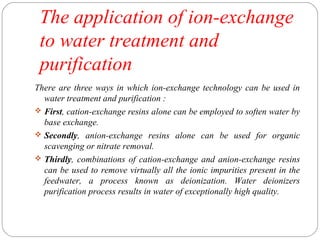 The application of ion-exchange 
to water treatment and 
purification 
There are three ways in which ion-exchange technology can be used in 
water treatment and purification : 
 First, cation-exchange resins alone can be employed to soften water by 
base exchange. 
 Secondly, anion-exchange resins alone can be used for organic 
scavenging or nitrate removal. 
 Thirdly, combinations of cation-exchange and anion-exchange resins 
can be used to remove virtually all the ionic impurities present in the 
feedwater, a process known as deionization. Water deionizers 
purification process results in water of exceptionally high quality. 
 