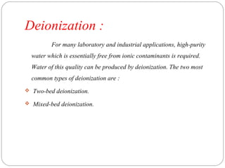 Deionization : 
For many laboratory and industrial applications, high-purity 
water which is essentially free from ionic contaminants is required. 
Water of this quality can be produced by deionization. The two most 
common types of deionization are : 
 Two-bed deionization. 
 Mixed-bed deionization. 
 