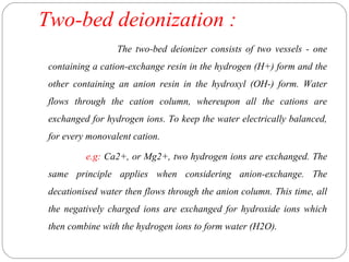Two-bed deionization : 
The two-bed deionizer consists of two vessels - one 
containing a cation-exchange resin in the hydrogen (H+) form and the 
other containing an anion resin in the hydroxyl (OH-) form. Water 
flows through the cation column, whereupon all the cations are 
exchanged for hydrogen ions. To keep the water electrically balanced, 
for every monovalent cation. 
e.g: Ca2+, or Mg2+, two hydrogen ions are exchanged. The 
same principle applies when considering anion-exchange. The 
decationised water then flows through the anion column. This time, all 
the negatively charged ions are exchanged for hydroxide ions which 
then combine with the hydrogen ions to form water (H2O). 
 