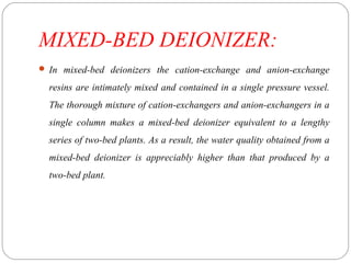 MIXED-BED DEIONIZER: 
 In mixed-bed deionizers the cation-exchange and anion-exchange 
resins are intimately mixed and contained in a single pressure vessel. 
The thorough mixture of cation-exchangers and anion-exchangers in a 
single column makes a mixed-bed deionizer equivalent to a lengthy 
series of two-bed plants. As a result, the water quality obtained from a 
mixed-bed deionizer is appreciably higher than that produced by a 
two-bed plant. 
 