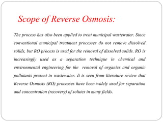 Scope of Reverse Osmosis: 
The process has also been applied to treat municipal wastewater. Since 
conventional municipal treatment processes do not remove dissolved 
solids, but RO process is used for the removal of dissolved solids. RO is 
increasingly used as a separation technique in chemical and 
environmental engineering for the removal of organics and organic 
pollutants present in wastewater. It is seen from literature review that 
Reverse Osmosis (RO) processes have been widely used for separation 
and concentration (recovery) of solutes in many fields. 
 
