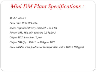 Mini DM Plant Specifications : 
Model: eDM-5 
Flow rate: 50 to 80 Lit/hr. 
Space requirement: very compact- 1 m x 1m 
Power: NIL, Min inlet pressure 0.5 kg/cm2 
Output TDS: Less that 10 ppm 
Output DM Qty.: 500 Lit at 100 ppm TDS 
(Best suitable when feed water is corporation water TDS < 100 ppm) 
 