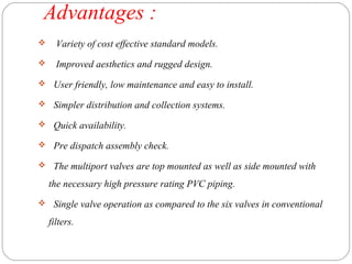 Advantages : 
 Variety of cost effective standard models. 
 Improved aesthetics and rugged design. 
 User friendly, low maintenance and easy to install. 
 Simpler distribution and collection systems. 
 Quick availability. 
 Pre dispatch assembly check. 
 The multiport valves are top mounted as well as side mounted with 
the necessary high pressure rating PVC piping. 
 Single valve operation as compared to the six valves in conventional 
filters. 
 