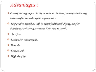 Advantages : 
 Each operating step is clearly marked on the valve, thereby eliminating 
chances of error in the operating sequence. 
 Single valve assembly, with its simplified frontal Piping, simpler 
distribution collecting systems is Very easy to install. 
 Rust free. 
 Less power consumption. 
 Durable. 
 Economical. 
 High shelf life. 
 