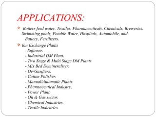 APPLICATIONS: 
 Boilers feed water, Textiles, Pharmaceuticals, Chemicals, Breweries, 
Swimming pools, Potable Water, Hospitals, Automobile, and 
Battery, Fertilizers. 
 Ion Exchange Plants 
- Softener. 
- Industrial DM Plant. 
- Two Stage & Multi Stage DM Plants. 
- Mix Bed Demineraliser. 
- De-Gasifiers. 
- Cation Polisher. 
- Manual/Automatic Plants. 
- Pharmaceutical Industry. 
- Power Plant. 
- Oil & Gas sector. 
- Chemical Industries. 
- Textile Industries. 
 