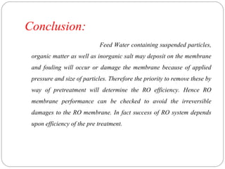 Conclusion: 
Feed Water containing suspended particles, 
organic matter as well as inorganic salt may deposit on the membrane 
and fouling will occur or damage the membrane because of applied 
pressure and size of particles. Therefore the priority to remove these by 
way of pretreatment will determine the RO efficiency. Hence RO 
membrane performance can be checked to avoid the irreversible 
damages to the RO membrane. In fact success of RO system depends 
upon efficiency of the pre treatment. 
 